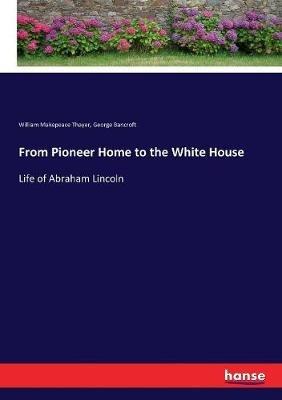From Pioneer Home to the White House: Life of Abraham Lincoln - George Bancroft,William Makepeace Thayer - cover