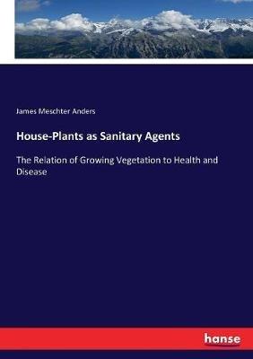 House-Plants as Sanitary Agents: The Relation of Growing Vegetation to Health and Disease - James Meschter Anders - cover