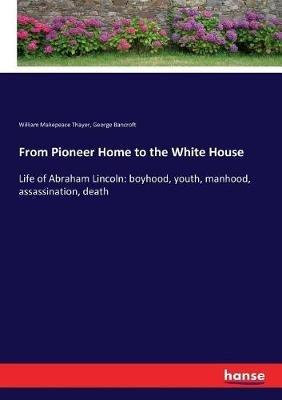 From Pioneer Home to the White House: Life of Abraham Lincoln: boyhood, youth, manhood, assassination, death - George Bancroft,William Makepeace Thayer - cover
