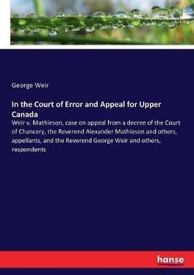 In the Court of Error and Appeal for Upper Canada: Weir v. Mathieson, case on appeal from a decree of the Court of Chancery, the Reverend Alexander Mathieson and others, appellants, and the Reverend George Weir and others, respondents - George Weir - cover