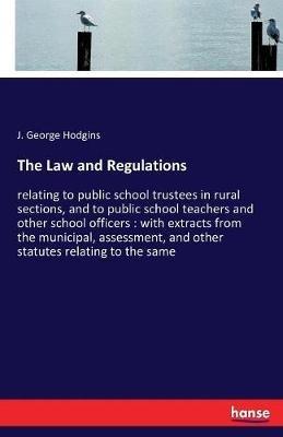 The Law and Regulations: relating to public school trustees in rural sections, and to public school teachers and other school officers: with extracts from the municipal, assessment, and other statutes relating to the same - J George Hodgins - cover