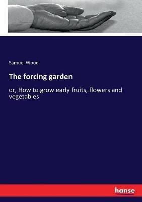 The forcing garden: or, How to grow early fruits, flowers and vegetables - Samuel Wood - cover