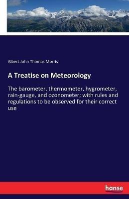 A Treatise on Meteorology: The barometer, thermometer, hygrometer, rain-gauge, and ozonometer; with rules and regulations to be observed for their correct use - Albert John Thomas Morris - cover
