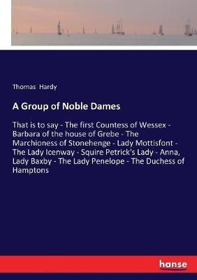 A Group of Noble Dames: That is to say - The first Countess of Wessex - Barbara of the house of Grebe - The Marchioness of Stonehenge - Lady Mottisfont - The Lady Icenway - Squire Petrick's Lady - Anna, Lady Baxby - The Lady Penelope - The Duchess of Hampt - Thomas Hardy - cover
