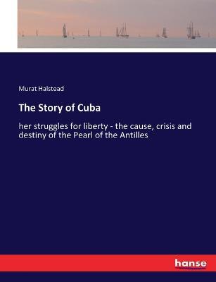 The Story of Cuba: her struggles for liberty - the cause, crisis and destiny of the Pearl of the Antilles - Murat Halstead - cover