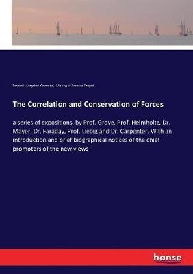 The Correlation and Conservation of Forces: a series of expositions, by Prof. Grove, Prof. Helmholtz, Dr. Mayer, Dr. Faraday, Prof. Liebig and Dr. Carpenter. With an introduction and brief biographical notices of the chief promoters of the new views - Making of America Project,Edward Livingston Youmans - cover