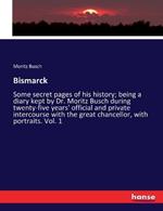 Bismarck: Some secret pages of his history; being a diary kept by Dr. Moritz Busch during twenty-five years' official and private intercourse with the great chancellor, with portraits. Vol. 1