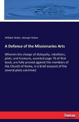 A Defence of the Missionaries Arts: Wherein the charge of disloyalty, rebellions, plots, and treasons, asserted page 76 of that book, are fully proved against the members of the Church of Rome, in a brief account of the several plots contrived - William Wake,George Hickes - cover