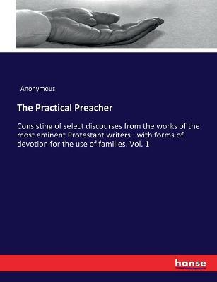 The Practical Preacher: Consisting of select discourses from the works of the most eminent Protestant writers: with forms of devotion for the use of families. Vol. 1 - Anonymous - cover