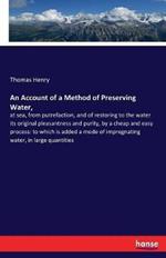 An Account of a Method of Preserving Water,: at sea, from putrefaction, and of restoring to the water its original pleasantness and purity, by a cheap and easy process: to which is added a mode of impregnating water, in large quantities
