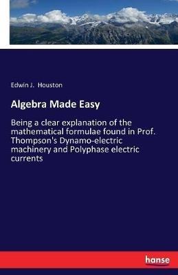 Algebra Made Easy: Being a clear explanation of the mathematical formulae found in Prof. Thompson's Dynamo-electric machinery and Polyphase electric currents - Edwin J Houston - cover