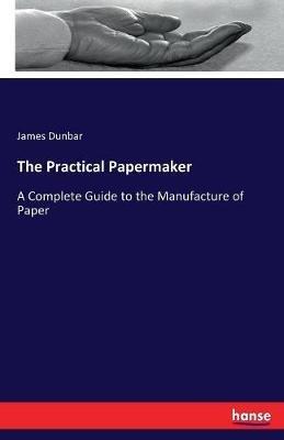 The Practical Papermaker: A Complete Guide to the Manufacture of Paper - James Dunbar - cover