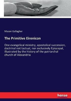 The Primitive Eirenicon: One evangelical ministry, apostolical succession, doctrinal not tactual, nor exclusively Episcopal, illustrated by the history of the patriarchal church of Alexandria - Mason Gallagher - cover