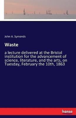 Waste: a lecture delivered at the Bristol institution for the advancement of science, literature, and the arts, on Tuesday, February the 10th, 1863 - John A Symonds - cover