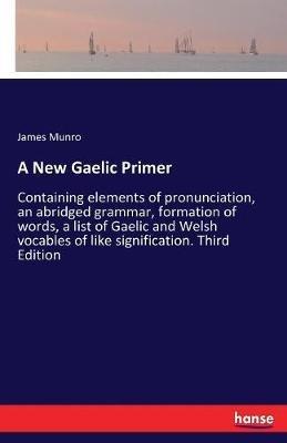A New Gaelic Primer: Containing elements of pronunciation, an abridged grammar, formation of words, a list of Gaelic and Welsh vocables of like signification. Third Edition - James Munro - cover