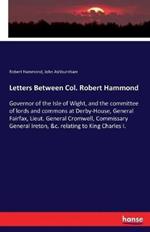 Letters Between Col. Robert Hammond: Governor of the Isle of Wight, and the committee of lords and commons at Derby-House, General Fairfax, Lieut. General Cromwell, Commissary General Ireton, &c. relating to King Charles I.