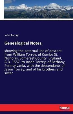 Genealogical Notes,: showing the paternal line of descent from William Torrey, of Combe St. Nicholas, Somerset County, England, A.D. 1557, to Jason Torrey, of Bethany, Pennsylvania, with the descendants of Jason Torrey, and of his brothers and sister - John Torrey - cover