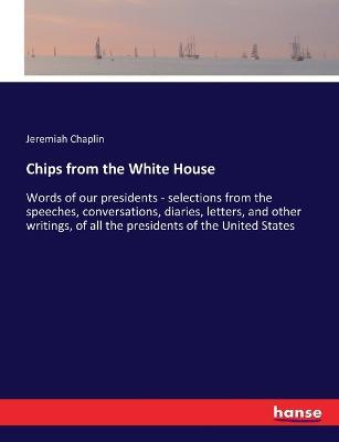 Chips from the White House: Words of our presidents - selections from the speeches, conversations, diaries, letters, and other writings, of all the presidents of the United States - Jeremiah Chaplin - cover