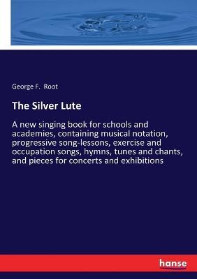 The Silver Lute: A new singing book for schools and academies, containing musical notation, progressive song-lessons, exercise and occupation songs, hymns, tunes and chants, and pieces for concerts and exhibitions - George F Root - cover
