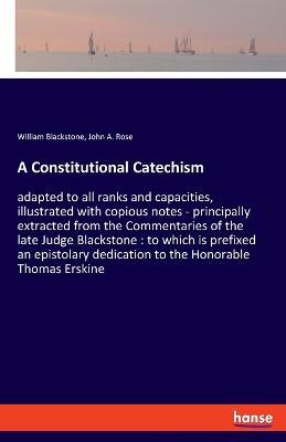 A Constitutional Catechism: adapted to all ranks and capacities, illustrated with copious notes - principally extracted from the Commentaries of the late Judge Blackstone: to which is prefixed an epistolary dedication to the Honorable Thomas Erskine - William Blackstone,John A Rose - cover