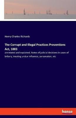 The Corrupt and Illegal Practices Preventions Act, 1883: annotated and explained. Notes of judicial decisions in cases of bribery, treating undue influence, personation, etc - Henry Charles Richards - cover