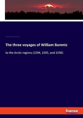 The three voyages of William Barentz: to the Arctic regions (1594, 1595, and 1596) - Colorado Photonics Industry Association,Charles Tilstone Beke,Laurens Reinhart Koolemans Beijnen - cover