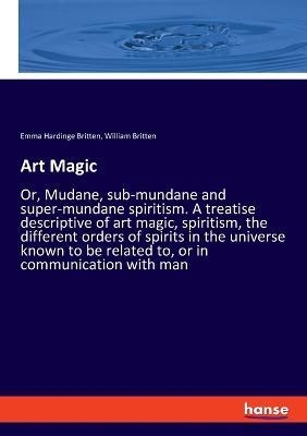 Art Magic: Or, Mudane, sub-mundane and super-mundane spiritism. A treatise descriptive of art magic, spiritism, the different orders of spirits in the universe known to be related to, or in communication with man - Emma Hardinge Britten,William Britten - cover