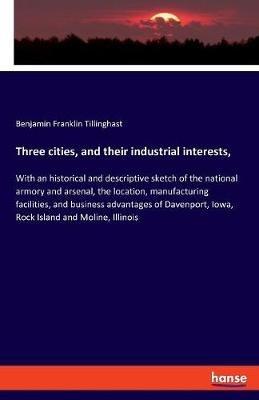Three cities, and their industrial interests,: With an historical and descriptive sketch of the national armory and arsenal, the location, manufacturing facilities, and business advantages of Davenport, Iowa, Rock Island and Moline, Illinois - Benjamin Franklin Tillinghast - cover