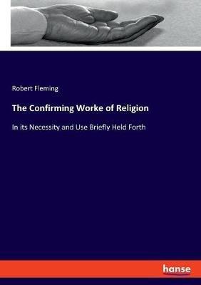 The Confirming Worke of Religion: In its Necessity and Use Briefly Held Forth - Robert Fleming - cover