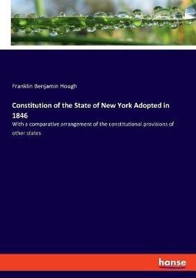 Constitution of the State of New York Adopted in 1846: With a comparative arrangement of the constitutional provisions of other states - Franklin Benjamin Hough - cover