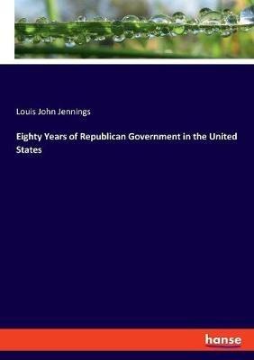 Eighty Years of Republican Government in the United States - Louis John Jennings - cover