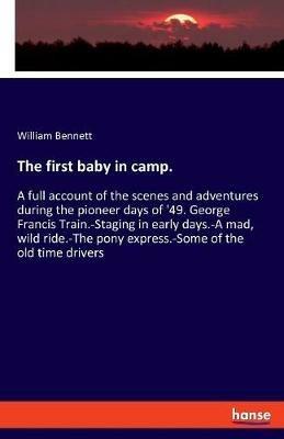 The first baby in camp.: A full account of the scenes and adventures during the pioneer days of '49. George Francis Train.-Staging in early days.-A mad, wild ride.-The pony express.-Some of the old time drivers - William Bennett - cover