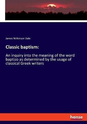Classic baptism: An inquiry into the meaning of the word baptizo as determined by the usage of classical Greek writers - James Wilkinson Dale - cover