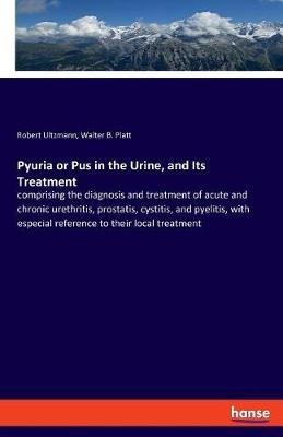 Pyuria or Pus in the Urine, and Its Treatment: comprising the diagnosis and treatment of acute and chronic urethritis, prostatis, cystitis, and pyelitis, with especial reference to their local treatment - Robert Ultzmann,Walter B Platt - cover