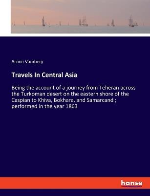 Travels In Central Asia: Being the account of a journey from Teheran across the Turkoman desert on the eastern shore of the Caspian to Khiva, Bokhara, and Samarcand; performed in the year 1863 - Armin Vambery - cover