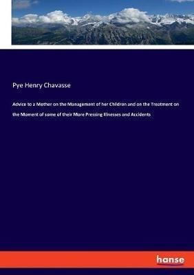Advice to a Mother on the Management of her Children and on the Treatment on the Moment of some of their More Pressing Illnesses and Accidents - Pye Henry Chavasse - cover
