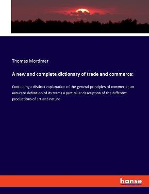 A new and complete dictionary of trade and commerce: Containing a distinct explanation of the general principles of commerce; an accurate definition of its terms a particular description of the different productions of art and nature - Thomas Mortimer - cover