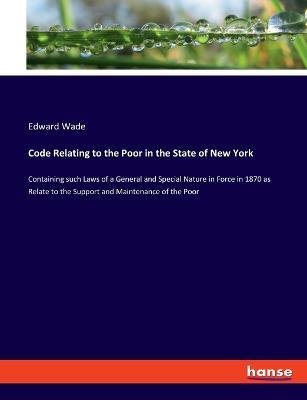 Code Relating to the Poor in the State of New York: Containing such Laws of a General and Special Nature in Force in 1870 as Relate to the Support and Maintenance of the Poor - Edward Wade - cover