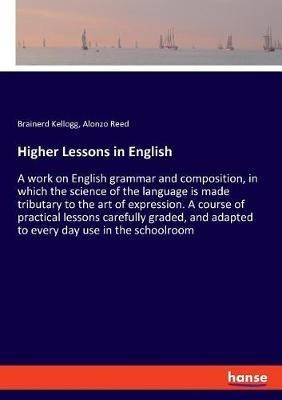 Higher Lessons in English: A work on English grammar and composition, in which the science of the language is made tributary to the art of expression. A course of practical lessons carefully graded, and adapted to every day use in the schoolroom - Alonzo Reed,Brainerd Kellogg - cover