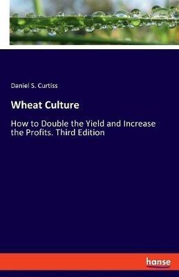 Wheat Culture: How to Double the Yield and Increase the Profits. Third Edition - Daniel S Curtiss - cover