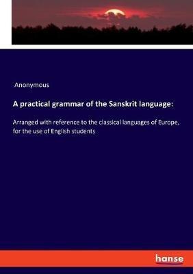 A practical grammar of the Sanskrit language: Arranged with reference to the classical languages of Europe, for the use of English students - Anonymous - cover