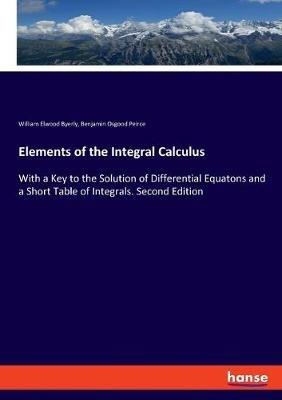 Elements of the Integral Calculus: With a Key to the Solution of Differential Equatons and a Short Table of Integrals. Second Edition - William Elwood Byerly,Benjamin Osgood Peirce - cover