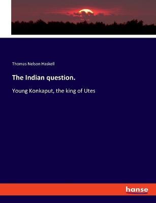 The Indian question.: Young Konkaput, the king of Utes - Thomas Nelson Haskell - cover