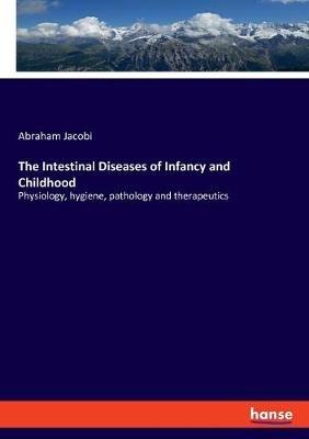 The Intestinal Diseases of Infancy and Childhood: Physiology, hygiene, pathology and therapeutics - Abraham Jacobi - cover