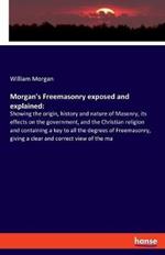 Morgan's Freemasonry exposed and explained: Showing the origin, history and nature of Masonry, its effects on the government, and the Christian religion and containing a key to all the degrees of Freemasonry, giving a clear and correct view of the ma