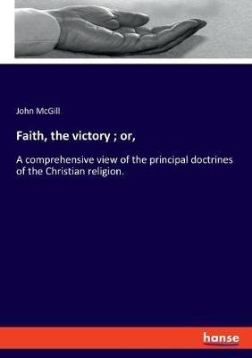 Faith, the victory; or,: A comprehensive view of the principal doctrines of the Christian religion. - John McGill - cover