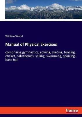 Manual of Physical Exercises: comprising gymnastics, rowing, skating, fencing, cricket, calisthenics, sailing, swimming, sparring, base ball - William Wood - cover