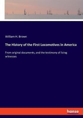 The History of the First Locomotives in America: From original documents, and the testimony of living witnesses - William H Brown - cover