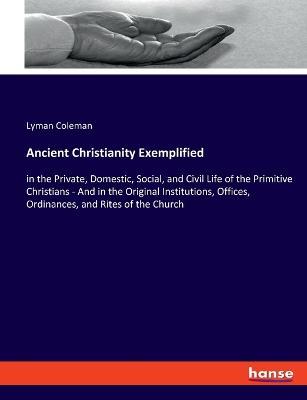 Ancient Christianity Exemplified: in the Private, Domestic, Social, and Civil Life of the Primitive Christians - And in the Original Institutions, Offices, Ordinances, and Rites of the Church - Lyman Coleman - cover