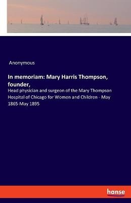 In memoriam: Mary Harris Thompson, founder: Head physician and surgeon of the Mary Thompson Hospital of Chicago for Women and Children - May 1865-May 1895 - Anonymous - cover
